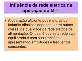 Influência da rede elétrica na
operação do MIT
• A operação eficiente dos motores de
indução trifásicos depende, entre outras
coisas, da qualidade da rede elétrica de
alimentação. O ideal é que esta rede seja
equilibrada e com suas tensões
apresentando amplitudes e freqüência
constantes.
 