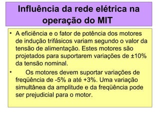 • A eficiência e o fator de potência dos motores
de indução trifásicos variam segundo o valor da
tensão de alimentação. Estes motores são
projetados para suportarem variações de ±10%
da tensão nominal.
• Os motores devem suportar variações de
freqüência de -5% a até +3%. Uma variação
simultânea da amplitude e da freqüência pode
ser prejudicial para o motor.
Influência da rede elétrica na
operação do MIT
 