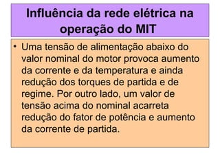 • Uma tensão de alimentação abaixo do
valor nominal do motor provoca aumento
da corrente e da temperatura e ainda
redução dos torques de partida e de
regime. Por outro lado, um valor de
tensão acima do nominal acarreta
redução do fator de potência e aumento
da corrente de partida.
Influência da rede elétrica na
operação do MIT
 