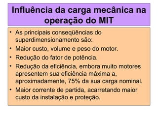 Influência da carga mecânica na
operação do MIT
• As principais conseqüências do
superdimensionamento são:
• Maior custo, volume e peso do motor.
• Redução do fator de potência.
• Redução da eficiência, embora muito motores
apresentem sua eficiência máxima a,
aproximadamente, 75% da sua carga nominal.
• Maior corrente de partida, acarretando maior
custo da instalação e proteção.
 