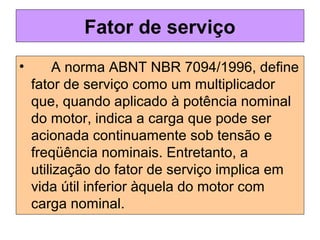 Fator de serviço
• A norma ABNT NBR 7094/1996, define
fator de serviço como um multiplicador
que, quando aplicado à potência nominal
do motor, indica a carga que pode ser
acionada continuamente sob tensão e
freqüência nominais. Entretanto, a
utilização do fator de serviço implica em
vida útil inferior àquela do motor com
carga nominal.
 