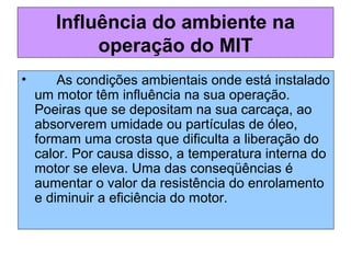 Influência do ambiente na
operação do MIT
• As condições ambientais onde está instalado
um motor têm influência na sua operação.
Poeiras que se depositam na sua carcaça, ao
absorverem umidade ou partículas de óleo,
formam uma crosta que dificulta a liberação do
calor. Por causa disso, a temperatura interna do
motor se eleva. Uma das conseqüências é
aumentar o valor da resistência do enrolamento
e diminuir a eficiência do motor.
 