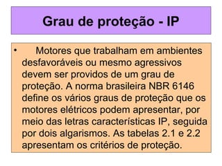 Grau de proteção - IP
• Motores que trabalham em ambientes
desfavoráveis ou mesmo agressivos
devem ser providos de um grau de
proteção. A norma brasileira NBR 6146
define os vários graus de proteção que os
motores elétricos podem apresentar, por
meio das letras características IP, seguida
por dois algarismos. As tabelas 2.1 e 2.2
apresentam os critérios de proteção.
 