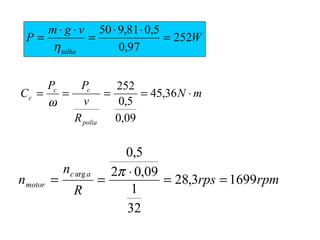 W
vgm
P
talha
252
97,0
5,081,950
=
⋅⋅
=
⋅⋅
=
η
mN
R
v
PP
C
polia
cc
c ⋅==== 36,45
09,0
5,0
252
ω
rpmrps
R
n
n
ac
motor 16993,28
32
1
09,02
5,0
arg
==
⋅
==
π
 