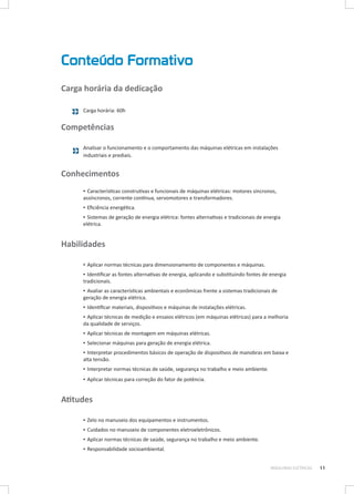 Conteúdo Formativo
Carga horária da dedicação
Carga horária: 60h

Competências
Analisar o funcionamento e o comportamento das máquinas elétricas em instalações
industriais e prediais.

Conhecimentos
▪▪ Características construtivas e funcionais de máquinas elétricas: motores síncronos,
assíncronos, corrente contínua, servomotores e transformadores.
▪▪ Eficiência energética.
▪▪ Sistemas de geração de energia elétrica: fontes alternativas e tradicionais de energia
elétrica.

Habilidades
▪▪ Aplicar normas técnicas para dimensionamento de componentes e máquinas.
▪▪ Identificar as fontes alternativas de energia, aplicando e substituindo fontes de energia
tradicionais.
▪▪ Avaliar as características ambientais e econômicas frente a sistemas tradicionais de
geração de energia elétrica.
▪▪ Identificar materiais, dispositivos e máquinas de instalações elétricas.
▪▪ Aplicar técnicas de medição e ensaios elétricos (em máquinas elétricas) para a melhoria
da qualidade de serviços.
▪▪ Aplicar técnicas de montagem em máquinas elétricas.
▪▪ Selecionar máquinas para geração de energia elétrica.
▪▪ Interpretar procedimentos básicos de operação de dispositivos de manobras em baixa e
alta tensão.
▪▪ Interpretar normas técnicas de saúde, segurança no trabalho e meio ambiente.
▪▪ Aplicar técnicas para correção do fator de potência.

Atitudes
▪▪ Zelo no manuseio dos equipamentos e instrumentos.
▪▪ Cuidados no manuseio de componentes eletroeletrônicos.
▪▪ Aplicar normas técnicas de saúde, segurança no trabalho e meio ambiente.
▪▪ Responsabilidade socioambiental.
MÁQUINAS ELÉTRICAS

11

 