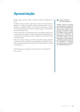Apresentação
Prezado aluno, seja bem vindo à unidade curricular de Máquinas Elétricas.
O objetivo deste conteúdo é apresentar a teoria de funcionamento, a
aplicação e a análise das máquinas elétricas, proporcionando a você informações e subsídios práticos que servirão de suporte para a atuação
na área de eletrotécnica, bem como de referência para o seu desenvolvimento profissional futuro.
É muito importante o conhecimento na área de máquinas elétricas para
a sua atuação como técnico em eletrotécnica, pois tais equipamentos estão presentes em praticamente todos os seguimentos de mercado onde
você poderá atuar.
Saiba que um maior enfoque será dado aos transformadores, geradores
e motores, que são as máquinas mais empregadas na indústria, tais máquinas estarão agrupadas por características visando otimizar e facilitar
o entendimento.

Professor Frederico
Samuel de Oliveira Vaz
Frederico Samuel de Oliveira
Vaz é graduado em Engenharia
Elétrica pela Universidade Estadual de Santa Catarina e pósgraduado em Projeto e Análise
de Máquinas Elétrica Girantes
pelo Centro Universitário de
Jaraguá do Sul. Atuou entre os
anos 2002 e 2009 na área de
fabricação de motores elétricos
na WEG Equipamentos Elétricos
S.A. Atualmente, é professor
dos cursos técnicos e tecnológicos do SENAI Jaraguá do Sul.

Então? Pronto para transitar por estes caminhos do conhecimento?
Bons estudos!

MÁQUINAS ELÉTRICAS

13

 