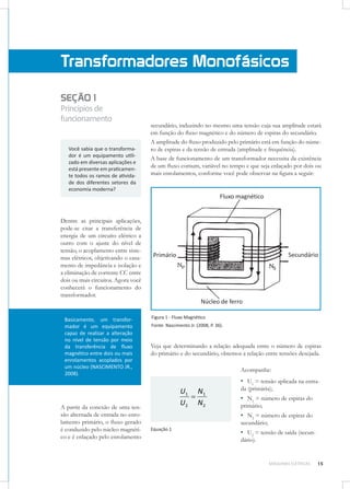 Transformadores Monofásicos
SEÇÃO 1
Princípios de
funcionamento

Você sabia que o transformador é um equipamento utilizado em diversas aplicações e
está presente em praticamente todos os ramos de atividade dos diferentes setores da
economia moderna?

secundário, induzindo no mesmo uma tensão cuja sua amplitude estará
em função do ﬂuxo magnético e do número de espiras do secundário.
A amplitude do ﬂuxo produzido pelo primário está em função do número de espiras e da tensão de entrada (amplitude e frequência).
A base de funcionamento de um transformador necessita da existência
de um ﬂuxo comum, variável no tempo e que seja enlaçado por dois ou
mais enrolamentos, conforme você pode observar na ﬁgura a seguir:

Dentre as principais aplicações,
pode-se citar a transferência de
energia de um circuito elétrico a
outro com o ajuste do nível de
tensão, o acoplamento entre sistemas elétricos, objetivando o casamento de impedância e isolação e
a eliminação de corrente CC entre
dois ou mais circuitos. Agora você
conhecerá o funcionamento do
transformador.

Basicamente, um transformador é um equipamento
capaz de realizar a alteração
no nível de tensão por meio
da transferência de ﬂuxo
magnético entre dois ou mais
enrolamentos acoplados por
um núcleo (NASCIMENTO JR.,
2008).

A partir da conexão de uma tensão alternada de entrada no enrolamento primário, o ﬂuxo gerado
é conduzido pelo núcleo magnético e é enlaçado pelo enrolamento

Figura 1 - Fluxo Magnético
Fonte: Nascimento Jr. (2008, P. 36).

Veja que determinando a relação adequada entre o número de espiras
do primário e do secundário, obtemos a relação entre tensões desejada.
Acompanhe:

▪ U1 = tensão aplicada na entra-

U1 N 1

U2 N 2

da (primária);

▪ N1 = número de espiras do
primário;
▪ N2 = número de espiras do
secundário;

Equação 1

▪ U2 = tensão de saída (secundário).

MÁQUINAS ELÉTRICAS

15

 