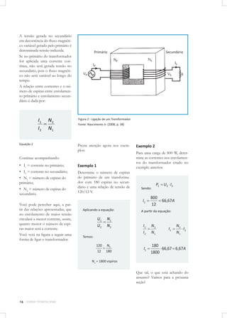 A tensão gerada no secundário
em decorrência do ﬂuxo magnético variável gerado pelo primário é
denominada tensão induzida.
Se no primário do transformador
for aplicada uma corrente contínua, não será gerada tensão no
secundário, pois o ﬂuxo magnético não será variável ao longo do
tempo.
A relação entre correntes e o número de espiras entre enrolamento primário e enrolamento secundário é dada por:

I1 N2

I 2 N1
Equação 2

Figura 2 - Ligação de um Transformador
Fonte: Nascimento Jr. (2008, p. 38)

Preste atenção agora nos exemplos:

Continue acompanhando:

▪ I1 = corrente no primário;
▪ I2 = corrente no secundário;
▪ N1 = número de espiras do

primário;

▪ N2 = número de espiras do

secundário.

Você pode perceber aqui, a partir das relações apresentadas, que
no enrolamento de maior tensão
circulará a menor corrente, assim,
quanto menor o número de espiras maior será a corrente.
Você verá na ﬁgura a seguir uma
forma de ligar o transformador.

Exemplo 1
Determine o número de espiras
do primário de um transformador com 180 espiras no secundário e uma relação de tensão de
120/12 V.

Exemplo 2
Para uma carga de 800 W, determine as correntes nos enrolamentos do transformador citado no
exemplo anterior.

Sendo:

I2
Aplicando a equação:

U1 N 1

U2 N 2
Temos:

120
12

N1
180

P2

U2 I 2

800
66,67A
12

A partir da equação:

I1
I2

N2
N1

I1

180
66,67 6,67A
1800

I1

N2
I2
N1

N1 = 1800 espiras

Que tal, o que está achando do
assunto? Vamos para a próxima
seção!

16

CURSOS TÉCNICOS SENAI

 