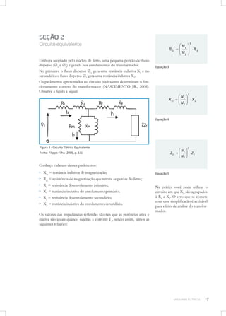 SEÇÃO 2
Circuito equivalente

X 2r

Embora acoplado pelo núcleo de ferro, uma pequena porção de ﬂuxo
disperso (1 e 2) é gerada nos enrolamentos do transformador.
No primário, o ﬂuxo disperso 1 gera uma reatância indutiva X1 e no
secundário o ﬂuxo disperso 2 gera uma reatância indutiva X2.
Os parâmetros apresentados no circuito equivalente determinam o funcionamento correto do transformador (NASCIMENTO JR., 2008).
Observe a ﬁgura a seguir.

R 2r

N1
N2

2

N1
N2

R2

Equação 3

2

X2

Equação 4

Figura 3 - Circuito Elétrico Equivalente

Z 2r

Fonte: Filippo Filho (2000, p. 13).

N1
N2

2

Z2

Conheça cada um desses parâmetros:

▪
▪
▪
▪
▪
▪

Xm = reatância indutiva de magnetização;

Equação 5

Rm = resistência de magnetização que retrata as perdas do ferro;
R1 = resistência do enrolamento primário;
X1 = reatância indutiva do enrolamento primário;
R2 = resistência do enrolamento secundário;
X2 = reatância indutiva do enrolamento secundário.

Os valores das impedâncias reﬂetidas são tais que as potências ativa e
reativa são iguais quando sujeitas à corrente I’1, sendo assim, temos as
seguintes relações:

Na prática você pode utilizar o
circuito em que X2r são agrupados
à R1 e X1. O erro que se comete
com essa simpliﬁcação é aceitável
para efeito de análise do transformador.

MÁQUINAS ELÉTRICAS

17

 