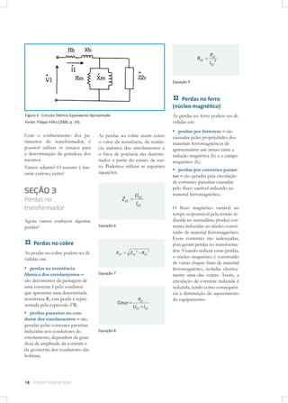 RCC

PCC
ICC 2

Equação 9

Perdas no ferro
(núcleo magnético)
As perdas no ferro podem ser divididas em:

Figura 4 - Circuito Elétrico Equivalente Aproximado
Fonte: Filippo Filho (2000, p. 14).

Com o conhecimento dos parâmetros do transformador, é
possível utilizar os ensaios para
a determinação da grandeza dos
mesmos.
Vamos adiante? O assunto é bastante curioso, certo?

As perdas no cobre assim como
o valor da resistência, da reatância indutiva dos enrolamentos e
o fator de potência são determinados a partir do ensaio de curto. Podemos utilizar as seguintes
equações:

SEÇÃO 3
Perdas no
transformador
Agora vamos conhecer algumas
perdas?

Z CC

UCC
ICC

Equação 6

Perdas no cobre
As perdas no cobre podem ser divididas em:

▪ perdas na resistência

ôhmica dos enrolamentos –
são decorrentes da passagem de
uma corrente I pelo condutor
que apresenta uma determinada
resistência R, esta perda é representada pela expressão I2R;

X CC

Equação 7

Cos

▪ perdas parasitas no con-

dutor dos enrolamentos – são
geradas pelas correntes parasitas
induzidas nos condutores do
enrolamento, dependem da grandeza da amplitude da corrente e
da geometria dos condutores das
bobinas.

18

CURSOS TÉCNICOS SENAI

Z CC 2 RCC 2

Equação 8

PCC
UCC ICC

▪ perdas por histerese – são
causadas pelas propriedades dos
materiais ferromagnéticos de
apresentarem um atraso entre a
indução magnética (b) e o campo
magnético (h);
▪ perdas por correntes parasi-

tas – são geradas pela circulação
de correntes parasitas causadas
pelo ﬂuxo variável induzido no
material ferromagnético.

O ﬂuxo magnético variável no
tempo responsável pela tensão induzida no secundário produz correntes induzidas no núcleo constituído de material ferromagnético.
Essas correntes são indesejadas,
pois geram perdas no transformador. Visando reduzir essas perdas,
o núcleo magnético é construído
de várias chapas ﬁnas de material
ferromagnético, isoladas eletricamente uma das outras. Assim, a
circulação de corrente induzida é
reduzida, tendo como consequência a diminuição do aquecimento
do equipamento.

 