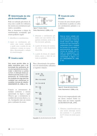 Determinação da relação de transformação

Ensaio de curtocircuito

Pode ser realizada pela leitura direta, com o auxílio do voltímetro,
das tensões nos enrolamentos primário e secundário.
Para se determinar a relação de
transformação, acompanhe qual
roteiro podemos seguir:

O ensaio de curto-circuito permite determinar as perdas no cobre
nos enrolamentos primário e secundário.

1. identiﬁcar os enrolamentos;
2. impor ao enrolamento primário uma tensão reduzida
e medir com o auxílio de um
voltímetro a tensão no secundário, determinando a relação
de transformação.

Ensaio a vazio
Este ensaio permite obter os
dados necessários para a determinação dos parâmetros do
circuito equivalente do transformador e determinar as perdas
no ferro. A obtenção destes parâmetros permite prever o comportamento do transformador
em condições de carga além das
condições que caracterizam as
condições normais de trabalho.
(NASCIMENTO JR., 2008, p. 51).

Conecte os instrumentos de
medição conforme o circuito
apresentado na ﬁgura a seguir.
Observe que o enrolamento secundário deverá estar aberto, a vazio. Acompanhe mais um roteiro
para a realização do ensaio:

Figura 7- Ensaio a Vazio
Fonte: Nascimento Jr. (2008, p. 51)

1. alimentar o enrolamento primário com suas tensões e frequência nominais, anote o valore da tensão aplicada;
2. a partir da leitura do wattímetro, anote o valor da potência
absorvida;
3. a partir da leitura do amperímetro, anote o valor da corrente no primário.
Para a determinação dos parâmetros do transformador utilizamos
as seguintes relações:
cos φ = Po
Vo x Io
IRm = Io x cos φ
Im = Io x sen φ
Zm = Vo
Io

Xm = Vo
Im

Xm = V12
Qvar

Equações 11, 12, 13, 14, 15, 15, 17 e 18

CURSOS TÉCNICOS SENAI

Figura 8 - Ensaio de Curto-Circuito
Fonte: Nascimento Jr. (2008, p. 53).

Rm = Vo
IRm

Qvar = Vo2
Xm

20

Deve-se tomar cuidado com
a tensão aplicada no primário
do transformador, a fonte de
tensão deverá estar desligada para que seja conectado o
amperímetro para a medição
da corrente no secundário, o
posicionamento dos equipamentos de medição com relação ao equipamento a ser
ensaiado deve ser conforme
apresentado na ﬁgura a seguir. (NASCIMENTO JR., 2008,
p. 52).

Você já está compreendendo cada
um desses ensaios? Então conheça mais um roteiro segundo
(NASCIMENTO JR., 2008).
1. Alimente o transformador com
uma tensão alternada através
dos terminais 1 e 2, partindo
de 0 V (fonte de tensão ajustável).

 