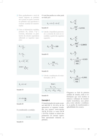 2. Eleve gradualmente o nível de
tensão imposta ao primário
até o ponto no qual a corrente
no primário seja equivalente à
corrente nominal do transformador.

O total das perdas no cobre pode
ser dado por:
2
r 2 I2

Equação 22

3. Com as informações medidas,
potência Pcc, tensão Vccp e
corrente, determine os parâmetros do circuito equivalente
utilizando as seguintes equações:

4. Calcule a impedância percentual e a corrente de curto no secundário a partir das seguintes
equações:

Rcc = Pcc
Icc2

Vcc
VP

Z%

Zcc = Vcc
Icc

100

V12
Qa

Xm

2
r 1 I1

Pcu

Xm

440 2
24

Rm

V12
Pa

Rm

440 2
36

Xb

Equação 23

I2
1
24
3000
440

100
IN
Z%

I cc
cos φ = Pcc
Vcc x Icc
Equação 24

Rb

5. Calcule o rendimento do transformador a 20 °C:

Rb

5,38K

Qa

Xb

Xcc = √ Z2cc - R2cc

8,07K

2

0,52

Pa
I2
1

18
3000
440

2

0 ,39

Rend =

Rcc = r1 + r2

VS
Equação 19

VS

IS

IS
P CU

P FE

Equação 25

r1 = r2 x Np
Ns
Equação 20

E considerando a condição

r1 = r2

Exemplo 1
O transformador de tensão nominal 440/220 V, 3,0 kVA, 60 Hz
apresentou os seguintes resultados nos ensaios: curto-circuito
(18 W, 24 VAr) e a vazio (36 W
e 24 VAr). Calcule os valores dos
parâmetros do circuito equivalente aproximado referente ao
primário.

Chegamos ao ﬁnal da primeira
unidade de estudos, todas as informações que você recebeu se
referem à utilização do transformador monofásico, seus princípios, como calcular o rendimento, as perdas do transformador e
aplicabilidade dos ensaios.

Equação 21

MÁQUINAS ELÉTRICAS

21

 