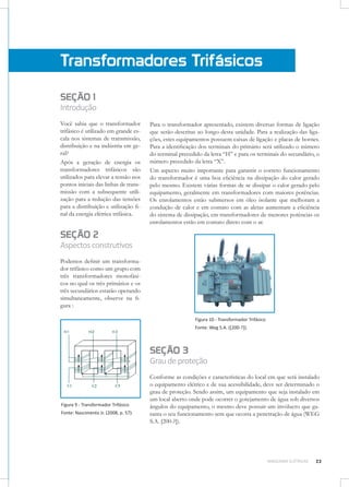 Transformadores Trifásicos
SEÇÃO 1

Introdução
Você sabia que o transformador
trifásico é utilizado em grande escala nos sistemas de transmissão,
distribuição e na indústria em geral?
Após a geração de energia os
transformadores trifásicos são
utilizados para elevar a tensão nos
pontos iniciais das linhas de transmissão com a subsequente utilização para a redução das tensões
para a distribuição e utilização final da energia elétrica trifásica.

Para o transformador apresentado, existem diversas formas de ligação
que serão descritas ao longo desta unidade. Para a realização das ligações, estes equipamentos possuem caixas de ligação e placas de bornes.
Para a identificação dos terminais do primário será utilizado o número
do terminal precedido da letra “H” e para os terminais do secundário, o
número precedido da letra “X”.
Um aspecto muito importante para garantir o correto funcionamento
do transformador é uma boa eficiência na dissipação do calor gerado
pelo mesmo. Existem várias formas de se dissipar o calor gerado pelo
equipamento, geralmente em transformadores com maiores potências.
Os enrolamentos estão submersos em óleo isolante que melhoram a
condução de calor e em contato com as aletas aumentam a eficiência
do sistema de dissipação, em transformadores de menores potências os
enrolamentos estão em contato direto com o ar.

SEÇÃO 2

Aspectos construtivos
Podemos definir um transformador trifásico como um grupo com
três transformadores monofásicos no qual os três primários e os
três secundários estarão operando
simultaneamente, observe na figura :
Figura 10 - Transformador Trifásico
Fonte: Weg S.A. ([200-?]).

SEÇÃO 3

Grau de proteção

Figura 9 - Transformador Trifásico
Fonte: Nascimento Jr. (2008, p. 57).

Conforme as condições e características do local em que será instalado
o equipamento elétrico e de sua acessibilidade, deve ser determinado o
grau de proteção. Sendo assim, um equipamento que seja instalado em
um local aberto onde pode ocorrer o gotejamento de água sob diversos
ângulos do equipamento, o mesmo deve possuir um invólucro que garanta o seu funcionamento sem que ocorra a penetração de água (WEG
S.A. [200-?]).

MÁQUINAS ELÉTRICAS

23

 