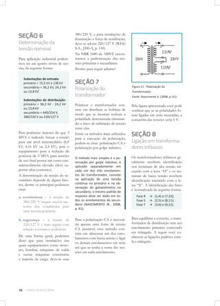 SEÇÃO 6

Determinação da
tensão nominal
Para aplicação industrial poderemos ter até quatro níveis de tensão, da seguinte forma:
Subestações de entrada: 	
primário = 72,5 kV e 138 kV
secundário = 36,2 kV, 24,2 kV
ou 13,8 kV
Subestações de distribuição:
primário = 36,2 kV - 24,2 kV
ou 13,8 kV
secundário = 440/254 V,
380/220 V ou 220/127 V

Para potências maiores do que 3
MVA é indicado baixar a tensão
para um nível intermediário (6,9
kV, 4,16 kV ou 2,4 kV), pois o
equipamento para a redução de
potência de 3 MVA para tensões
de uso final possui um custo consideravelmente elevado (deve suportar altas correntes).
A determinação da tensão do secundário depende de alguns fatores, dentre os principais podemos
citar:
a.	 econômicos – a tensão de
380/220 V requer seções menores dos condutores para
uma mesma potência;
b.	segurança – a tensão de
220/127 V é mais segura com
relação a contatos acidentais.
De uma forma geral, podemos
dizer que para instalações nas
quais equipamentos como motores, bombas, máquinas de solda
e outras máquinas constituem
a maioria da carga, deve-se usar

26

CURSOS TÉCNICOS SENAI

380/220 V, e para instalações de
iluminação e força de residências,
deve-se adotar 220/127 V (WEG
S.A., [200-?], p. 150).
Na NBR 5440 da ABNT encontramos a padronização das tensões primárias e secundárias.
Pronto para seguir adiante?

SEÇÃO 7

Polarização do
transformador

Figura 11 - Polarização do

Polarizar o transformador consiste em distribuir as bobinas de
modo que as mesmas tenham a
polaridade determinada eliminando o risco de subtração de tensão
entre elas.
Entre os métodos mais utilizados
para a execução da polarização,
podem-se citar: polarização CA e
polarização por golpe indutivo.

Pela figura apresentada você pode
verificar que se as polaridades forem ligadas em série invertidas, a
somatória das tensões seria 0 V.

O método mais simples é a polarização por golpe indutivo, é
aplicado separadamente em
cada um dos três enrolamentos do transformador, consiste
na aplicação de uma tensão
contínua no primário e na observação do galvanômetro no
secundário, o mesmo padrão de
resposta deve ser dado em todos os enrolamentos do secundário (NASCIMENTO JR., 2008,
p. 61).

Os transformadores trifásicos geralmente recebem identificação
nos terminais de alta tensão iniciando com a letra “H” e os terminais de baixa tensão recebem
identificação iniciando com a letra “X”. A identificação das fases
é normalizada da seguinte forma:

Para a polarização CA é necessária apenas uma fonte de tensão
CA ajustável, esse método consiste em alimentar um dos enrolamentos com baixa tensão e ligar
os demais enrolamentos em série
até que se tenha a soma das tensões em cada enrolamento.

Para equilibrar a corrente, o transformador de distribuição tem seu
enrolamento primário conectado
em triângulo. A seguir você conhecerá as ligações padrões estrela e triângulo.

Transformador
Fonte: Nascimento Jr. (2008, p. 61).

SEÇÃO 8

Ligação em transformadores trifásicos

Fase R	 → (1;4) e (7;10);
Fase S	 → (2;5) e (8;11);
Fase T	 → (3;6) e (9;12).

 