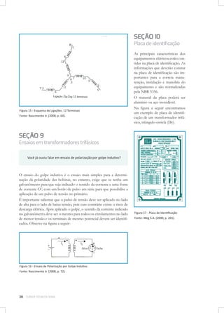 SEÇÃO 10

Placa de identificação

Figura 15 - Esquema de Ligações: 12 Terminais
Fonte: Nascimento Jr. (2008, p. 64).

As principais características dos
equipamentos elétricos estão contidas na placa de identificação. As
informações que deverão constar
na placa de identificação são importantes para a correta manutenção, instalação e manobra do
equipamento e são normalizadas
pela NBR 5356.
O material da placa poderá ser
alumínio ou aço inoxidável.
Na figura a seguir encontramos
um exemplo de placa de identificação de um transformador trifásico, triângulo-estrela (Dy).

SEÇÃO 9

Ensaios em transformadores trifásicos
Você já ouviu falar em ensaio de polarização por golpe indutivo?

O ensaio do golpe indutivo é o ensaio mais simples para a determinação da polaridade das bobinas, no entanto, exige que se tenha um
galvanômetro para que seja indicado o sentido da corrente e uma fonte
de corrente CC com um botão de pulso em série para que possibilite a
aplicação de um pulso de tensão no primário.
É importante salientar que o pulso de tensão deve ser aplicado no lado
de alta para o lado de baixa tensão, pois caso contrário existe o risco de
descarga elétrica. Após aplicado o golpe, o sentido da corrente indicado
no galvanômetro deve ser o mesmo para todos os enrolamentos no lado
de menor tensão e os terminais de mesmo potencial devem ser identificados. Observe na figura a seguir:

Figura 16 - Ensaio de Polarização por Golpe Indutivo
Fonte: Nascimento Jr. (2008, p. 72).

28

CURSOS TÉCNICOS SENAI

Figura 17 - Placa de Identificação
Fonte: Weg S.A. (2000, p. 201).

 