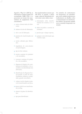 Segundo a Weg S.A. ([200-?]), as
informações contidas na placa são
normalizadas (NBR 5356) e representam um resumo das características do equipamento. Nela
encontramos:
a.	 nome e demais dados do fabricante;

Em transformadores maiores que
500 KVA, ou quando o cliente
exigir, a placa de identificação deverá conter outros dados como:
a.	 informações sobre transformadores de corrente, se os tiver;

b.	 número da série de fabricação;

b.	 dados de perdas e corrente de
excitação;

c.	 mês e ano de fabricação;

c.	 pressão que o tanque suporta;

d.	 potência do transformador em
KVA;

Os caminhos do conhecimento
são inesgotáveis, sua aprendizagem nesta unidade proporcionou
conhecimento em detalhes sobre
o funcionamento do transformador trifásico. Na próxima unidade
novos conteúdos despertarão sua
atenção.

d.	 qualquer outra informação que
o cliente exigir.

e.	 norma utilizada para fabricação;
f.	 impedância de curto-circuito
em percentagem;
g.	 tipo de óleo isolante;
h.	 tensões nominais do primário
e do secundário;
i.	 correntes nominais do primário e do secundário;
j.	 diagrama de ligação dos enrolamentos do primário e do secundário com identificação das
derivações;
k.	 identificação do diagrama fasorial quando se tratar de transformadores trifásicos e polaridade, quando monofásico;
l.	 volume total do líquido isolante do transformador em litros;
m.	massa total de um transformador em Kg;
n.	 número da placa de identificação;
o.	 tipo para identificação.

MÁQUINAS ELÉTRICAS

29

 