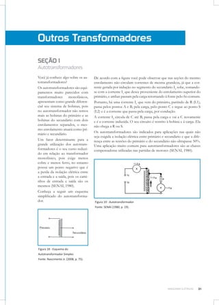 Outros Transformadores
SEÇÃO 1

Autotransformadores
Você já conhece algo sobre os autotransformadores?
Os autotransformadores são equipamentos muito parecidos com
transformadores
monofásicos,
apresentam como grande diferencial seu sistema de bobinas, pois
no autotransformador não temos
mais as bobinas do primário e as
bobinas do secundário com dois
enrolamentos separados, o mesmo enrolamento atuará como primário e secundário.
Um fator determinante para a
grande utilização dos autotransformadores é o seu custo reduzido em relação ao transformador
monofásico, pois exige menos
cobre e menos ferro, no entanto
possui um ponto negativo que é
a perda da isolação elétrica entre
a entrada e a saída, pois os caminhos de entrada e saída são os
mesmos (SENAI, 1980).
Conheça a seguir um esquema
simplificado do autotransformador.

De acordo com a figura você pode observar que nas seções do mesmo
enrolamento não circulam correntes de mesma grandeza, já que a corrente gerada por indução no segmento do secundário I2 sobe, somandose com a corrente I1 que desce proveniente do enrolamento superior do
primário, e ambas passam pela carga retornando à fonte pelo fio comum.
Portanto, há uma corrente I1 que vem do primário, partindo de R (L1),
passa pelos pontos A e B, pela carga, pelo ponto C e segue ao ponto S
(L2) e é a corrente que passa pela carga, por condução.
A corrente I2 circula de C até B, passa pela carga e vai a C novamente
e é a corrente induzida. O seu circuito é restrito à bobina e à carga. Ela
não chega a R ou S.
Os autotransformadores são indicados para aplicações nas quais não
seja exigida a isolação elétrica entre primário e secundário e que a diferença entre as tensões do primário e do secundário não ultrapasse 50%.
Uma aplicação muito comum para autotransformadores são as chaves
compensadoras utilizadas nas partidas de motores (SENAI, 1980).

Figura 19 - Autotransformador
Fonte: SENAI (1980, p. 19).

Figura 18 - Esquema do
Autotransformador Simples
Fonte: Nascimento Jr. (2008, p. 75).

MÁQUINAS ELÉTRICAS

31

 