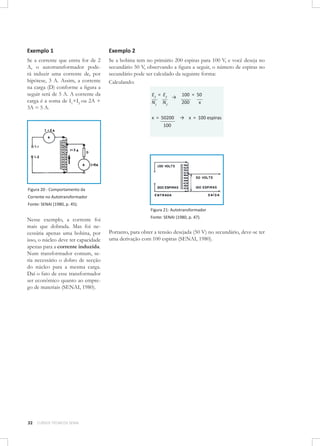 Exemplo 1

Exemplo 2

Se a corrente que entra for de 2
A, o autotransformador poderá induzir uma corrente de, por
hipótese, 3 A. Assim, a corrente
na carga (D) conforme a figura a
seguir será de 5 A. A corrente da
carga é a soma de I1+I2 ou 2A +
3A = 5 A.

Se a bobina tem no primário 200 espiras para 100 V, e você deseja no
secundário 50 V, observando a figura a seguir, o número de espiras no
secundário pode ser calculado da seguinte forma:
Calculando:
E2 = E 2 →
N1 N2
x = 50200
100

100 = 50
200
x
→ x = 100 espiras

Figura 20 - Comportamento da
Corrente no Autotransformador
Fonte: SENAI (1980, p. 45).
Figura 21: Autotransformador

Nesse exemplo, a corrente foi
mais que dobrada. Mas foi necessária apenas uma bobina, por
isso, o núcleo deve ter capacidade
apenas para a corrente induzida.
Num transformador comum, seria necessário o dobro de secção
do núcleo para a mesma carga.
Daí o fato de esse transformador
ser econômico quanto ao emprego de materiais (SENAI, 1980).

32

CURSOS TÉCNICOS SENAI

Fonte: SENAI (1980, p. 47).

Portanto, para obter a tensão desejada (50 V) no secundário, deve-se ter
uma derivação com 100 espiras (SENAI, 1980).

 