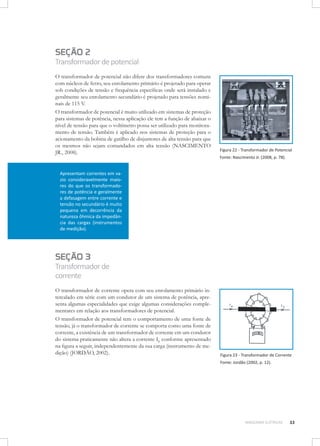 SEÇÃO 2

Transformador de potencial
O transformador de potencial não difere dos transformadores comuns
com núcleos de ferro, seu enrolamento primário é projetado para operar
sob condições de tensão e frequência específicas onde será instalado e
geralmente seu enrolamento secundário é projetado para tensões nominais de 115 V.
O transformador de potencial é muito utilizado em sistemas de proteção
para sistemas de potência, nessa aplicação ele tem a função de abaixar o
nível de tensão para que o voltímetro possa ser utilizado para monitoramento de tensão. Também é aplicado nos sistemas de proteção para o
acionamento da bobina de gatilho de disjuntores de alta tensão para que
os mesmos não sejam comandados em alta tensão (NASCIMENTO
JR., 2008).

Figura 22 - Transformador de Potencial
Fonte: Nascimento Jr. (2008, p. 78).

Apresentam correntes em vazio consideravelmente maiores do que os transformadores de potência e geralmente
a defasagem entre corrente e
tensão no secundário é muito
pequena em decorrência da
natureza ôhmica da impedância das cargas (instrumentos
de medição).

SEÇÃO 3

Transformador de
corrente
O transformador de corrente opera com seu enrolamento primário intercalado em série com um condutor de um sistema de potência, apresenta algumas especialidades que exige algumas considerações complementares em relação aos transformadores de potencial.
O transformador de potencial tem o comportamento de uma fonte de
tensão, já o transformador de corrente se comporta como uma fonte de
corrente, a existência de um transformador de corrente em um condutor
do sistema praticamente não altera a corrente IP conforme apresentado
na figura a seguir, independentemente da sua carga (instrumento de medição) (JORDÃO, 2002).

Figura 23 - Transformador de Corrente
Fonte: Jordão (2002, p. 12).

MÁQUINAS ELÉTRICAS

33

 