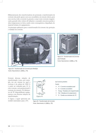 Diferentemente dos transformadores de potencial, o transformador de
corrente não pode operar com seus secundários em circuito aberto, pois
caso ocorra, toda a corrente IP passaria a atuar como corrente magnetizante, gerando altos valores de induções e causando excessivas perdas e
altas temperaturas no ferro, tendo como consequência a degradação do
material isolante do equipamento.
As principais aplicações para o transformador de corrente são: proteção
e medição de corrente.

Figura 25 - Transformador de Corrente
para Proteção
Fonte: Nascimento Jr. (2008, p. 79).

Figura 24 - Transformador de Corrente para Medição
Fonte: Nascimento Jr. (2008, p. 79).

Existem diversas relações de
transformação como, por exemplo, em um sistema no qual a
corrente é da ordem de 1.000 A
e pode ser reduzida para 10 A,
essa corrente será proporcional à
corrente do sistema. Os fabricantes de TC disponibilizam equipamentos com diversas relações de
transformação.
A figura a seguir apresenta um
modelo matemático para o TC.

Figura 26 - Transformador de Corrente
Fonte: Nascimento Jr. (2008, p. 79).

34

CURSOS TÉCNICOS SENAI

 