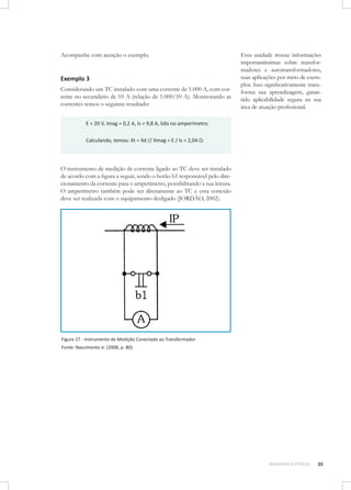 Acompanhe com atenção o exemplo.

Exemplo 3
Considerando um TC instalado com uma corrente de 1.000 A, com corrente no secundário de 10 A (relação de 1.000/10 A). Monitorando as
correntes temos o seguinte resultado:

Essa unidade trouxe informações
importantíssimas sobre transformadores e autotransformadores,
suas aplicações por meio de exemplos. Isso significativamente transforma sua aprendizagem, garantido aplicabilidade segura na sua
área de atuação profissional.

E = 20 V, Imag = 0,2 A, Is = 9,8 A, lido no amperímetro.
Calculando, temos: Xt = Xd // Xmag = E / Is = 2,04 Ω.

O instrumento de medição de corrente ligado ao TC deve ser instalado
de acordo com a figura a seguir, sendo o botão b1 responsável pelo direcionamento da corrente para o amperímetro, possibilitando a sua leitura.
O amperímetro também pode ser diretamente ao TC e essa conexão
deve ser realizada com o equipamento desligado (JORDÃO, 2002).

Figura 27 - Instrumento de Medição Conectado ao Transformador
Fonte: Nascimento Jr. (2008, p. 80).

MÁQUINAS ELÉTRICAS

35

 
