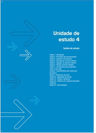 Unidade de
estudo 4
Seções de estudo
Seção 1 - Introdução
Seção 2 - Princípios de funcionamento
Seção 3 - Aspectos construtivos
Seção 4 - Geração de corrente trifásica
Seção 5 - Ligações no sistema trifásico
Seção 6 - Tensão nominal múltipla
Seção 7 - Comportamento do gerador
vazio e sob carga
Seção 8 - Características dos rotores de
geradores
Seção 9 - Reatância síncrona
Seção 10 - Regulação de tensão
Seção 11 - Perdas e eficiência
Seção 12 - Potência em máquinas de pólos
salientes
Seção 13 - Sincronização

 
