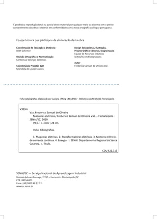 É proibida a reprodução total ou parcial deste material por qualquer meio ou sistema sem o prévio
consentimento do editor. Material em conformidade com a nova ortografia da língua portuguesa.

Equipe técnica que participou da elaboração desta obra
Coordenação de Educação a Distância
Beth Schirmer
Revisão Ortográfica e Normatização
Contextual Serviços Editoriais
Coordenação Projetos EaD
Maristela de Lourdes Alves

Design Educacional, Ilustração,
Projeto Gráfico Editorial, Diagramação
Equipe de Recursos Didáticos
SENAI/SC em Florianópolis
Autor
Frederico Samuel de Oliveira Vaz

Ficha catalográfica elaborada por Luciana Effting CRB14/937 - Biblioteca do SENAI/SC Florianópolis

V393m
Vaz, Frederico Samuel de Oliveira
Máquinas elétricas / Frederico Samuel de Oliveira Vaz. – Florianópolis :
SENAI/SC, 2010.
99 p. : il. color ; 28 cm.
Inclui bibliografias.
1. Máquinas elétricas. 2. Transformadores elétricos. 3. Motores elétricos
de corrente contínua. 4. Energia. I. SENAI. Departamento Regional de Santa
Catarina. II. Título.
CDU 621.313

SENAI/SC — Serviço Nacional de Aprendizagem Industrial
Rodovia Admar Gonzaga, 2.765 – Itacorubi – Florianópolis/SC
CEP: 88034-001
Fone: (48) 0800 48 12 12
www.sc.senai.br

 