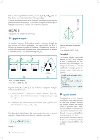 Para se obter o equilíbrio do sistema, ou seja, VL1 = VL2 = VL3, cada bobina deverá ser composta de número de espiras igual.
Existem duas formas usuais de se obter um sistema trifásico composto
por três sistemas monofásicos, os esquemas de ligação estrela e ligação
triângulo, os quais você estudará em detalhes na sequência.

SEÇÃO 5

Ligações no sistema trifásico
Ligação triângulo
As tensões e correntes de fase são as tensões e correntes de cada um
dos sistemas monofásicos analisados e são representadas por VF e IF.
Ligando os sistemas monofásicos conforme a figura a seguir teremos as
tensões e correntes entre quaisquer duas fases denominadas de tensões
e correntes de fase e são representadas por VL e IL.

Figura 34: Resultante da Soma das
Correntes
Fonte: Weg S.A. ([200-?], p. 48).

Exemplo 1
Um sistema trifásico com tensão
nominal de 380 V, com corrente
de linha IL medida de 6 A é ligado a uma carga trifásica ligada em
triângulo. Considerando o sistema
equilibrado e as cargas iguais, determine a tensão e a corrente nas
mesmas.

Figura 33 - Ligação triângulo
Fonte: Weg S.A. ([200-?], p. 48).

Segundo a Weg S.A. ([200-?], p. 45), analisando o esquema da figura
anterior, percebemos que:

a.	 a tensão de linha VL é imposta na carga e a mesma é igual a VF
que a tensão do sistema monofásico correspondente, ou seja,
VL = VF ;
b.	a somatória das correntes das duas fases é igual à própria corrente de linha, ou seja, IL = IF1 + IF3

Em decorrência da defasagem das correntes, a soma entre as mesmas
deverá ser feita graficamente e chega-se à seguinte expressão:

I L = I F ⋅ 3 = 1,732 ⋅ I F
Equação 31

40

CURSOS TÉCNICOS SENAI

Em cada uma das cargas a tensão será:
VF = V1 = 380 V
A corrente em cada uma das cargas será:
IL = 1,732 x IF
IF = 0,577 x IL = 0,577 x 6 = 3,46 A

Ligação estrela
Conectando-se os três sistemas
monofásicos a um ponto comum,
os três cabos restantes formam
um sistema trifásico em estrela
como na próxima figura. Podemos ainda ter um sistema trifásico
em estrela a “quatro fios”, considerando o neutro que é ligado ao
ponto comum às três fases.
As definições de tensão e corrente
de linha são as mesmas já citadas
na ligação triângulo (WEG S.A.,
[200-?]).

 