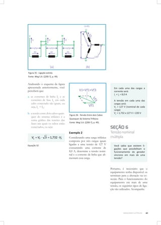Figura 35 - Ligação estrela
Fonte: Weg S.A. ([200-?], p. 49).

Analisando o esquema da figura
apresentada anteriormente, você
perceberá que:

Em cada uma das cargas a
corrente será:
IL = IF = 8,0 A

a.	 as correntes de linha IL e as
correntes de fase IF em cada
cabo conectado são iguais, ou
seja, IL = IF;
b.	 a tensão entre dois cabos quaisquer do sistema trifásico é a
soma gráfica das tensões das
fases nas quais os cabos estão
conectados, ou seja:

Figura 36 - Tensão Entre dois Cabos
Quaisquer do Sistema Trifásico
Fonte: Weg S.A. ([200-?], p. 49).

SEÇÃO 6
Exemplo 2

VL = VF ⋅ 3 = 1,732 ⋅ VF
Equação 32

A tensão em cada uma das
cargas será: 	
VF = 127 V (nominal de cada
carga)
VL = 1,732 x 127 V = 220 V

Considerando uma carga trifásica
composta por três cargas iguais
ligadas a uma tensão de 127 V
consumindo uma corrente de
8,0 A, determine a tensão nominal e a corrente de linha que alimentam essa carga.

Tensão nominal
múltipla
Você sabia que existem ligações que possibilitam o
funcionamento do gerador
síncrono em mais de uma
tensão?

Portanto, é necessário que o
equipamento tenha disponível os
terminais para a alteração na conexão. Para o funcionamento do
equipamento em mais de uma
tensão, os seguintes tipos de ligação são utilizados. Acompanhe.

MÁQUINAS ELÉTRICAS

41

 