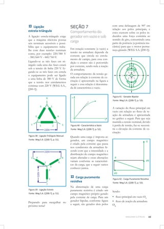 Ligação
estrela-triângulo
A ligação estrela-triângulo exige
que a máquina síncrona possua
seis terminais acessíveis e possibilita que o equipamento trabalhe com duas tensões nominais
como, por exemplo: 220/380 V
- 380/660 V - 440/760 V.
Ligando-se as três fases em triângulo cada uma das fases estará
sob a tensão de linha 220 V. Ligando-se as três fases em estrela
o equipamento pode ser ligado
a uma linha de 380 V de forma
que a tensão nos enrolamentos
continue com 220 V (WEG S.A.,
[200-?]).

SEÇÃO 7

Comportamento do
gerador em vazio e sob
carga
Em rotação constante (a vazio) a
tensão na armadura depende da
corrente que circula no enrolamento de campo, para essa condição o estator não é percorrido
por corrente, sendo nula a reação
da armadura.
O comportamento da tensão gerada em relação à corrente de excitação é apresentado na figura a
seguir e essa relação é denominada de característica a vazio.

com uma defasagem de 90° em
relação aos polos principais, e
estes exercem sobre os polos induzidos uma força contrária ao
sentido de giro, consumindo uma
parte da potência (a potência mecânica) para que o motor permaneça girando (WEG S.A. [200-?]).

Figura 41 - Gerador Bipolar	
Fonte: Weg S.A. ([200-?], p. 53).

Figura 40 - Característica a Vazio
Fonte: Weg S.A. ([200-?], p. 52).
Figura 38 - Ligação Triângulo Manual
Fonte: Weg S.A. ([200-?], p. 51).

Quando uma carga é imposta ao
gerador, um campo magnético
é criado pela corrente que passa
nos condutores da armadura fazendo com que a intensidade e a
distribuição do campo magnético
sejam alteradas e essas alterações
variam conforme as características da carga, que a seguir vamos
conhecer juntos.

Carga puramente
resistiva
Figura 39 - Ligação Estrela
Fonte: Weg S.A. ([200-?], p. 51).

Preparado para mergulhar no
próximo tema?

A variação do fluxo principal em
vazio em relação ao fluxo de reação da armadura é apresentada
no gráfico a seguir. Para que seja
mantida a tensão nominal, devido
à perda de tensão, faz-se necessária a elevação da corrente de excitação.

Na alimentação de uma carga
puramente resistiva é criado um
campo magnético próprio gerado
pela corrente de carga. Para um
gerador bipolar, conforme figura
a seguir, são gerados dois polos

Figura 42 - Carga Puramente Resistiva
Fonte: Weg S.A. ([200-?], p. 53).

Sendo: 	

▪▪ fluxo principal em vazio Ø0;
▪▪ fluxo de reação da armadura
ØR.

MÁQUINAS ELÉTRICAS

43

 