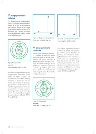 Carga puramente
indutiva
Na alimentação de uma carga indutiva a corrente de carga está defasada de 90° em atraso com relação à tensão. A direção do campo
principal e do campo de reação da
armadura será a mesma, no entanto, com polaridade oposta, observe na figura a seguir.
Figura 44 - Carga Puramente Indutiva
Fonte: Weg S.A. ([200-?], p. 53).

Carga puramente
capacitiva

Figura 43 - Polaridades
opostas 	
Fonte: Weg S.A. ([200-?], p. 53).

O efeito da carga indutiva é desmagnetizante, conforme observamos na figura a seguir. Em
decorrência desse efeito desmagnetizante, é necessário um aumento da corrente de excitação
para manter o nível de tensão nominal. Cargas indutivas têm como
característica o armazenamento
de energia, que é devolvida ao gerador, não exercendo conjugado
frenante sobre o induzido (WEG
S.A., ([200-?]).

Para a carga puramente capacitiva a corrente de armadura possui
uma defasagem de 90° em adiantamento em relação à tensão. A
direção do campo principal e a direção do campo da reação da armadura são as mesmas e possuem
a mesma polaridade, para este
caso, o campo induzido tem um
efeito magnetizante. Acompanhe
nas figuras a seguir:

Figura 45 - Polaridades
Alinhadas	
Fonte: Weg S.A. ([200-?], p. 53).

44

CURSOS TÉCNICOS SENAI

Figura 46 - Carga Puramente Capacitiva
Fonte: Weg S.A. ([200-?], p. 53).

Nas cargas capacitivas ocorre o
acúmulo de energia em seu campo elétrico, que é devolvida ao
gerador, não exercendo conjugado frenante sobre o induzido,
assim como nas cargas indutivas.
Em decorrência do efeito magnetizante, é necessária uma redução da corrente de excitação para
manter o nível de tensão nominal,
conforme apresentado na figura a
seguir (WEG S.A., [200-?]).

 