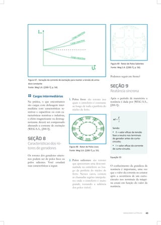 Figura 49 - Rotor de Polos Salientes
Fonte: Weg S.A. ([200-?], p. 56).

Podemos seguir em frente?
Figura 47 - Variação da corrente de excitação para manter a tensão de armadura constante

SEÇÃO 9

Fonte: Weg S.A. ([200-?], p. 54).

Cargas intermediárias
Na prática, o que encontramos
são cargas com defasagem intermediária com características resistivas e capacitivas ou com características resistivas e indutivas,
o efeito magnetizante ou desmagnetizante deverá ser compensado
alterando a corrente de excitação
(WEG S.A., [200-?]).

Reatância síncrona
1.	 Polos lisos: são rotores nos
quais o entreferro é constante
ao longo de toda a periferia do
núcleo de ferro.

xd =

Os rotores dos geradores síncronos podem ser de polos lisos ou
polos salientes. Você estudará
suas características a seguir.

E
I

Sendo:

▪▪ E = valor eficaz da tensão
fase a neutro nos terminais
do gerador antes do curtocircuito;

SEÇÃO 8

Características dos rotores de geradores

Após o período de transitório a
reatância é dada por (WEG S.A.,
[200-?]):

Figura 48 - Rotor de Polos Lisos
Fonte: Weg S.A. ([200-?], p. 55).

2.	 Polos salientes: são rotores
que apresentam uma descontinuidade no entreferro ao longo da periferia do núcleo de
ferro. Nesses casos, existem
as chamadas regiões interpolares onde o entreferro é muito
grande, tornando a saliência
dos polos visível.

▪▪ I = valor eficaz da corrente
de curto-circuito.
Equação 33

O conhecimento da grandeza da
reatância é importante, uma vez
que o valor da corrente no estator
após a ocorrência de um curtocircuito nos terminais da máquina estará em função do valor da
reatância.

MÁQUINAS ELÉTRICAS

45

 