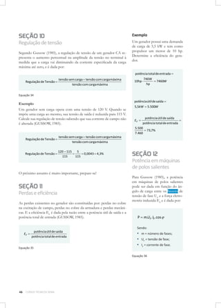 Exemplo

SEÇÃO 10

Regulação de tensão
Segundo Gussow (1985), a regulação de tensão de um gerador CA representa o aumento percentual na amplitude da tensão no terminal à
medida que a carga vai diminuindo da corrente especificada da carga
máxima até zero, e é dada por:

Um gerador possui uma demanda
de carga de 5,5 kW e tem como
propulsor um motor de 10 hp.
Determine a eficiência do gerador.
potência total de entrada =

Regulação de Tensão =

tensão sem carga + tensão com carga máxima
tensão com carga máxima

10hp ⋅

746W
= 7460W
hp

Equação 34

Exemplo
Um gerador sem carga opera com uma tensão de 120 V. Quando se
impõe uma carga ao mesmo, sua tensão de saída é reduzida para 115 V.
Calcule sua regulação de tensão sabendo que sua corrente de campo não
é alterada (GUSSOW, 1985).

Regulação de Tensão =

tensão sem carga + tensão com carga máxima
tensão com carga máxima

Regulação de Tensão =

5
120 − 115
=
= 0,0043 = 4 ,3%
115
115

O próximo assunto é muito importante, prepare-se!

SEÇÃO 11

Perdas e eficiência
As perdas existentes no gerador são constituídas por: perdas no cobre
na excitação de campo, perdas no cobre da armadura e perdas mecânicas. E a eficiência EF é dada pela razão entre a potência útil de saída e a
potência total de entrada (GUSSOW, 1985).

potência útil de saída
EF =
potência total de entrada
Equação 35

potência útil de saída =
5,5kW = 5.500W
potência útil de saída
=
potência total de entrada
5.500
= 73,7%
7.460

EF =

SEÇÃO 12

Potência em máquinas
de polos salientes
Para Gussow (1985), a potência
em máquinas de polos salientes
pode ser dada em função do ângulo de carga entre os fasores de
tensão de fase UF e a força eletromotriz induzida E0 e é dada por:

P = m.UF .IF .cos ϕ
Sendo:

▪▪ m = número de fases;
▪▪ UF = tensão de fase;
▪▪ IF = corrente de fase.
Equação 36

46

CURSOS TÉCNICOS SENAI

 