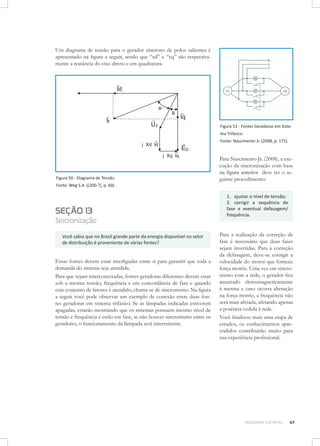 Um diagrama de tensão para o gerador síncrono de polos salientes é
apresentado na figura a seguir, sendo que “xd” e “xq” são respectivamente a reatância do eixo direto e em quadratura.

Figura 51 - Fontes Geradoras em Sistema Trifásico
Fonte: Nascimento Jr. (2008, p. 172).

Figura 50 - Diagrama de Tensão
Fonte: Weg S.A. ([200-?], p. 60).

SEÇÃO 13

Sincronização
Você sabia que no Brasil grande parte da energia disponível no setor
de distribuição é proveniente de várias fontes?

Essas fontes devem estar interligadas entre si para garantir que toda a
demanda do sistema seja atendida.
Para que sejam interconectadas, fontes geradoras diferentes devem estar
sob a mesma tensão, frequência e em concordância de fase e quando
esse conjunto de fatores é atendido, chama-se de sincronismo. Na figura
a seguir você pode observar um exemplo de conexão entre duas fontes geradoras em sistema trifásico. Se as lâmpadas indicadas estiverem
apagadas, estarão mostrando que os sistemas possuem mesmo nível de
tensão e frequência e estão em fase, se não houver sincronismo entre os
geradores, o funcionamento da lâmpada será intermitente.

Para Nascimento Jr. (2008), a execução da sincronização com base
na figura anterior deve ter o seguinte procedimento:
1. ajustar o nível de tensão;
2. corrigir a sequência de
fase e eventual defasagem/
frequência.

Para a realização da correção de
fase é necessário que duas fases
sejam invertidas. Para a correção
da defasagem, deve-se corrigir a
velocidade do motor que fornece
força motriz. Uma vez em sincronismo com a rede, o gerador fica
amarrado eletromagneticamente
à mesma e caso ocorra alteração
na força motriz, a frequência não
será mais afetada, afetando apenas
a potência cedida à rede.
Você finalizou mais uma etapa de
estudos, os conhecimentos apreendidos contribuirão muito para
sua experiência profissional.

MÁQUINAS ELÉTRICAS

47

 
