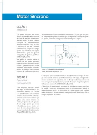 Motor Síncrono
SEÇÃO 1

Introdução
Um motor síncrono tem como
uma de suas aplicações o controle
do fator de potência, absorvendo
potência reativa da rede, e tem a
vantagem de simultaneamente
poder acionar uma carga no eixo.
Caracteriza-se por ter a mesma
velocidade de rotação do campo
girante da armadura em regime
permanente e por não possuir
conjugado de partida (NASCIMENTO JR., 2008).
Na prática, é comum realizar a
partida de um motor síncrono
como se fosse um motor assíncrono e posteriormente excitar
o indutor, alimentando o enrolamento de campo com corrente
contínua de forma a sincronizá-lo.

SEÇÃO 2

Operação e
funcionamento
Esta máquina síncrona possui
dois tipos de enrolamento, o enrolamento trifásico no estator
e o enrolamento com corrente
contínua no rotor. Para o funcionamento como motor temos que
aplicar uma tensão trifásica ao
estator, responsável pela geração
de um campo girante que possui
velocidade de acordo com o número de polos do enrolamento e
com a frequência de alimentação
(NASCIMENTO JR., 2008).

No enrolamento do rotor é aplicada uma tensão CC para que seja gerado um campo magnético constante que acompanhará o campo magnético girante, conforme você pode observar na figura a seguir.

Figura 52 - Operação e Funcionamento
Fonte: Nascimento Jr. (2008, p. 21).

Como você estudou anteriormente, o motor síncrono é incapaz de atingir a velocidade síncrona partindo da inércia, sob carga, sem procedimentos auxiliares para a partida, pois os dois polos formados no rotor
não conseguem acompanhar a velocidade do campo magnético girante
trifásico no estator (NASCIMENTO JR., 2008).
Uma forma de solucionar o problema da limitação do motor síncrono
na partida é realizar o acoplamento junto ao motor auxiliar e realizar o
desacoplamento a 90% da velocidade do campo girante, pois a partir
desse momento o motor síncrono conseguirá buscar a sincronia com o
campo magnético no estator.

MÁQUINAS ELÉTRICAS

49

 