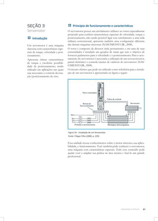 SEÇÃO 3

Servomotor
Introdução
Um servomotor é uma máquina
síncrona com características especiais de torque, velocidade e posicionamento.
Apresenta ótimas características
de torque e excelente possibilidade de posicionamento, sendo
utilizado em aplicações nas quais
seja necessário o controle da rotação/posicionamento do eixo.

Princípio de funcionamento e características
O servomotor possui um enrolamento trifásico no rotor especialmente
projetado para conferir características especiais de velocidade, torque e
posicionamento, não sendo possível ligar esse enrolamento a uma rede
trifásica convencional, apresenta também uma configuração diferente
das demais máquinas síncronas (NASCIMENTO JR., 2008).
O rotor é composto de diversos imãs permanentes e em uma de suas
extremidades é instalado um gerador de sinais que tem o objetivo de
fornecer parâmetros para a velocidade e o posicionamento. Para o acionamento do servomotor é necessária a utilização de um servoconversor,
painel eletrônico e controle/ajustes de variáveis do servomotor (NASCIMENTO JR., 2008).
O circuito elétrico que pode ser utilizado como referência para a instalação de um servomotor é apresentado na figura a seguir:

Figura 54 - Instalação de um Servomotor
Fonte: Filippo Filho (2000, p. 229).

Essa unidade trouxe conhecimentos sobre o motor síncrono, sua aplicabilidade, e funcionamento. Você também pôde conhecer o servomotor,
uma máquina com características especiais. Todo esse conteúdo pode
ajudar você a ampliar sua prática na área técnica e fazê-lo um grande
profissional.

MÁQUINAS ELÉTRICAS

51

 