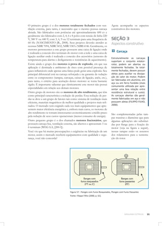 O primeiro grupo é o dos motores totalmente fechados com ventilação externa, para tanto, é necessário que o mesmo possua carcaça
aletada. São fabricados com potências até aproximadamente 600 cv e
geralmente são fabricados com 2, 4, 6 e 8 polos com tensão de linha 220
V, 380 V ou 440 V, com 3, 6, 9 ou 12 terminais para uma frequência de
60 Hz (NASCIMENTO JR., 2008). Seus projetos deverão atender as
normas NBR 7094, NBR 5432, NBR 5383 e NBR 6146. Geralmente, os
motores pertencentes a este grupo possuem uma caixa de ligação onde
é realizada a conexão dos terminais do motor com a rede e uma caixa de
ligação auxiliar onde é realizada a conexão dos acessórios (sensores de
temperatura para alarme e desligamento e resistências de aquecimento).
Existe ainda o grupo dos motores à prova de explosão, em que sua
aplicação é destinada a ambientes de risco com possível presença de
gases inﬂamáveis onde apenas uma faísca pode gerar uma explosão. Seu
principal diferencial está na carcaça reforçada e na garantia da vedação
entre os componentes (tampas, carcaças, caixas de ligação, anéis, etc.),
para tanto, o critério para aceitação destes motores se torna bastante
rígido. É importante salientar que eletricamente este motor não possui
especialidades em relação aos demais motores.
Outro grupo de motores são os motores de alto rendimento, que têm
como principal característica a redução de perdas. Essa redução de perdas se deve a um grupo de fatores tais como: sistema de ventilação mais
eﬁciente, materiais magnéticos de melhor qualidade e projetos mais reﬁnados. O mercado vem exigindo cada vez mais equipamentos que apresentem maior eﬁciência energética e, embora mais caros, os motores de
alto rendimento se tornam interessantes economicamente a médio prazo
pela redução de seus custos operacionais (menor consumo de energia).
Outro pequeno grupo é o dos chamados motores fracionários, que
possuem carcaça lisa, ventilação externa, são abertos e apresentam 3 ou
6 terminais (WEG S.A, [200-?]).
Você viu que há muitas preocupações e exigências na fabricação de um
motor, assim o mercado receberá equipamentos com qualidade e segurança, você não concorda?

Agora acompanhe os aspectos
construtivos dos motores.

SEÇÃO 3
Aspectos construtivo
Carcaça
Estruturalmente as carcaças
suportam o conjunto estatorrotor, podem ser abertas ou
totalmente fechadas. Se totalmente fechadas, devem possuir
aletas para auxiliar na dissipação de calor do motor. Podem
ser fabricadas em alumínio, em
aço ou em ferro fundido (mais
comumente utilizada por apresentar uma boa relação entre
resistência estrutural e custo).
As carcaças abertas são geralmente fabricadas em aço e não
possuem aletas (FILIPPO FILHO,
2000).

São complementadas pelas tampas traseiras e dianteiras que para
algumas aplicações são substituídas por ﬂange para a ﬁxação do
motor (veja na ﬁgura a seguir),
nessas tampas estão os assentos
dos rolamentos para a sustentação do rotor.

Figura 57 - Flanges com Furos Rosqueados, fFanges com Furos Passantes
Fonte: Filippo Filho (2000, p. 61).

MÁQUINAS ELÉTRICAS

55

 