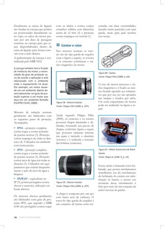 Geralmente as caixas de ligação
são ﬁxadas na carcaça que podem
ser posicionadas lateralmente ou
no topo, os cabos do motor passam por um duto de passagem
existente na carcaça para que sejam disponibilizados dentro da
caixa de ligação para futura conexão com a rede elétrica.
A padronização da carcaça é normalizada pela NBR 5432.
A carcaça também tem a função
de invólucro do motor, a necessidade do grau de proteção varia de acordo a aplicação e está
relacionada com o ambiente
onde o equipamento irá atuar.
Por exemplo, um motor atuando em um ambiente aberto deverá apresentar um grau de proteção superior a um motor que
atua em um ambiente fechado
(FILIPPO FILHO, 2000).

com os dedos e contra corpos
estranhos sólidos com dimensão
acima de 12 mm (2) e proteção
contra respingos na vertical (1).

Estator e rotor
Nos motores normais os rotores são do tipo gaiola de esquilos
(veja a ﬁgura a seguir), os rotores
e os estatores constituem o núcleo magnético do motor.
Figura 60 - Gaiola
Fonte: Filippo Filho (2000, p. 64).

Figura 58 - Rotores Gaiolas
Fonte: Filippo Filho (2000, p. 297).

Motores de indução normais
geralmente são fabricados com
os seguintes graus de proteção,
Acompanhe.

▪ IP54 – proteção completa

contra toque e contra acúmulo
de poeiras nocivas (5). Proteção
contra respingos de todas as direções (4). Utilizados em ambiente
com muita poeira.

Figura 61 - Motor Assíncrono de Rotor

contra toque e contra acúmulo
de poeiras nocivas (5). Proteção
contra jatos de água em todas as
direções (5). Utilizados em equipamentos que sofrem frequentemente a ação de jatos de água a
limpeza.

Os motores abertos geralmente
são fabricados com grau de proteção IP21, que segundo a NBR
6146 são protegidos contra toque

56

CURSOS TÉCNICOS SENAI

O eixo do motor atravessa o núcleo magnético e é ﬁxado ao mesmo ﬁcando apoiado aos rolamentos que por sua vez são apoiados
nas tampas e ﬁxados por anéis.
Um corte esquemático do motor
pode ser analisado na ﬁgura a seguir.

Ainda segundo Filippo Filho
(2000), os estatores e os rotores
possuem chapas laminadas e alinhadas, formando um pacote de
chapas, conforme ﬁgura a seguir,
que possuem ranhuras internas
nas quais é injetado o alumínio
(rotores) e é realizada a inserção
das bobinas (estatores).

▪ IP55 – proteção completa

▪ IP(W)55 – equivalente ao
IP 55, porém protegidos contra
chuvas e maresias, utilização em
locais abertos.

cuitadas nas duas extremidades,
ﬁcando muito parecido com uma
gaiola, razão pela qual recebeu
este nome.

Gaiola
Fonte: Weg S.A. ([200-?], p. 14).

Figura 59 - Rotores Gaiolas
Fonte: Filippo Filho (2000, p. 297).

A chapa é composta por um aço
com baixo teor de carbono, O
rotor do tipo gaiola de esquilos é
um conjunto de barras curto-cir-

Existe ainda o chamado rotor bobinado, que possui enrolamentos
semelhantes aos do enrolamento
do bobinado do estator em substituição às barras, o acesso aos
terminais desse enrolamento é
feito por meio de um conjunto de
anéis/escovas de graﬁte.

 