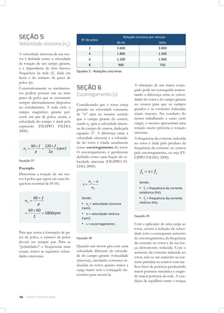 SEÇÃO 5
Velocidade síncrona (nS)
A velocidade síncrona de um motor é deﬁnida como a velocidade
de rotação de um campo girante,
e é dependente de dois fatores:
frequência da rede (f), dada em
hertz e do número de pares de
polos (p).
Construtivamente os enrolamentos podem possuir um ou mais
pares de polos que se encontram
sempre alternadamente dispostos
no enrolamento. A cada ciclo o
campo magnético girante percorre um par de polos, assim, a
velocidade do campo é dada pela
expressão (FILIPPO FILHO,
2000):

nS

60 f
p

120 f
rpm
2p

Equação 37

Exemplo
Determine a rotação de um motor 4 polos que opera em uma frequência nominal de 60 Hz.

No de polos

Rotação síncrona por minuto
60 Hz

50Hz

2

3.600

3.000

4

1.800

1.500

6

1.200

1.000

8

900

750

Quadro 5 - Rotações síncronas

SEÇÃO 6
Escorregamento (s)
Considerando que o rotor esteja
girando na velocidade constante
de “n” rpm no mesmo sentido
que o campo girante do estator,
sendo nS rpm a velocidade síncrona do campo de estator, dada pela
equação 37. A diferença entre a
velocidade síncrona e a velocidade do rotor é citada usualmente
como escorregamento do rotor.
O escorregamento é geralmente
deﬁnido como uma fração da velocidade síncrona (FILIPPO FILHO, 2000):

A obtenção de um maior conjugado pode ser conseguida aumentando a diferença entre as velocidades do rotor e do campo girante
no estator para que os campos
gerados e as correntes induzidas
sejam maiores. Na condição do
motor trabalhando a vazio (sem
carga), o mesmo apresentará uma
rotação muito próxima à rotação
síncrona.
A frequência da corrente induzida
no rotor é dada pelo produto da
frequência da corrente no estator
pelo escorregamento, ou seja (FILIPPO FILHO, 2000):

f2
s

nS n
nS

s f1

Sendo:

▪ f1 = frequência da corrente
estatórica (Hz);

nS

60 f
p
60 60
1800rpm
2

Sendo:

▪ nS = velocidade síncrona

58

CURSOS TÉCNICOS SENAI

rotórica (Hz).

(rpm);

▪ n = velocidade rotórica
(rpm);
▪ s = escorregamento.

Para que exista a formação de pares de polos, o número de polos
deverá ser sempre par. Para as
“polaridades” e frequências mais
usuais, temos as seguintes velocidades síncronas:

▪ f2 = frequência da corrente

Equação 38

Quando um motor gira com uma
velocidade diferente da velocidade do campo girante (velocidade
síncrona), circularão correntes induzidas no rotor, quanto maior a
carga maior será o conjugado necessário para acioná-la.

Equação 39

Com a aplicação de uma carga ao
rotor, ocorre a redução da velocidade com o consequente aumento
do escorregamento, da frequência
da corrente no rotor e da sua força eletromotriz induzida. Com o
aumento da corrente induzida no
rotor, tem-se um aumento na corrente primária no estator com melhor fator de potência produzindo
maior potência mecânica e exigindo maior potência da rede. A condição de equilíbrio entre o torque

 