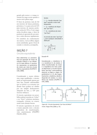 gerado pelo motor e o torque resistente da carga ocorre quando o
motor está à plena carga.
O fator de potência varia de 0,8
em motores de baixas potências,
próximas a 1 cv, para cerca de 0,95
para motores de maiores potências, acima de 150 cv. Com cargas
acima da plena carga, o fator de
potência se aproxima de um máximo e então decresce rapidamente.
Os caminhos do conhecimento
são muitos, você já trilhou alguns
nesta caminhada, agora é hora de
estudar os circuitos, acompanhe.

Sendo:

▪ E2 = tensão induzida “por
fase” quando o rotor está
bloqueado;

▪ X2 = reatância de dispersão “por fase”;

▪ R2 = resistência do rotor
“por fase”.
A corrente do rotor “por fase”
I2 para qualquer velocidade é
dada por:

I2

SEÇÃO 7

E2
R2
S

2
X2

Circuito equivalente
Para determinar as características de operação do motor de
indução trifásico e sua inﬂuência na rede elétrica, é necessário representar os parâmetros
do motor por meio de circuito
elétrico equivalente (FILIPPO FILHO, 2000).

Considerando o motor elétrico
uma carga equilibrada, o mesmo
pode ser representado apenas por
uma fase, ﬁcando subentendido
que as tensões e as correntes nas
demais fases podem ser obtidas
por um simples deslocamento
adequado da fase, + 120o para
motores trifásicos.
O circuito equivalente nos possibilita analisar as perdas no “cobre”
e no “ferro”, potência mecânica,
conjugado, corrente no estator,
assim como demais fatores.
O circuito equivalente do motor
é muito parecido com o circuito
equivalente do transformador,
visto anteriormente (FILIPPO
FILHO, 2000):

Equação 40

Considerando a indutância X1
e a resistência R1 do estator, o
efeito transformador do motor
e a impedância do rotor, podese determinar o circuito equivalente “por fase”, como podemos
observar na ﬁgura a seguir. Os
parâmetros X1 e R1 são respectivamente a reatância, devido à
dispersão do estator, e a resistência do mesmo (FILIPPO FILHO, 2000).

Figura 64 - Circuito Equivalente “por Fase do Motor”
Fonte: Filippo Filho (2000, p. 73).

MÁQUINAS ELÉTRICAS

59

 