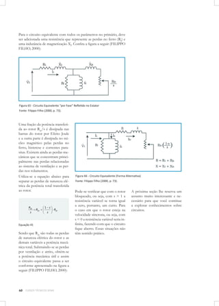 Para o circuito equivalente com todos os parâmetros no primário, deve
ser adicionada uma resistência que represente as perdas no ferro (Rf) e
uma indutância de magnetização Xf. Conﬁra a ﬁgura a seguir (FILIPPO
FILHO, 2000):

Figura 65 - Circuito Equivalente “por Fase” Reﬂetido no Estator
Fonte: Filippo Filho (2000, p. 73).

Uma fração da potência transferida ao rotor R2r/s é dissipada nas
barras do rotor por Efeito Joule
e a outra parte é dissipada no núcleo magnético pelas perdas no
ferro, histerese e correntes parasitas. Existem ainda as perdas mecânicas que se concentram principalmente nas perdas relacionadas
ao sistema de ventilação e as perdas nos rolamentos.
Utiliza-se a equação abaixo para
separar as perdas de natureza elétrica da potência total transferida
ao rotor.

R2r
s

R2r

1 s
s

R2r

Equação 41

Sendo que R2r são todas as perdas
de natureza elétrica do rotor e as
demais variáveis a potência mecânica total. Subtraindo-se as perdas
por ventilação e atrito, obtém-se
a potência mecânica útil e assim
o circuito equivalente passa a ser
conforme apresentado na ﬁgura a
seguir (FILIPPO FILHO, 2000):

60

CURSOS TÉCNICOS SENAI

Figura 66 - Circuito Equivalente (Forma Alternativa)
Fonte: Filippo Filho (2000, p. 73).

Pode-se veriﬁcar que com o rotor
bloqueado, ou seja, com s = 1 a
resistência variável se torna igual
a zero, portanto, um curto. Para
o caso em que o rotor esteja na
velocidade síncrona, ou seja, com
s = 0 a resistência variável seria inﬁnita, fazendo com que o circuito
ﬁque aberto. Essas situações não
têm sentido prático.

A próxima seção lhe reserva um
assunto muito interessante e necessário para que você continue
a explorar conhecimentos sobre
circuitos.

 