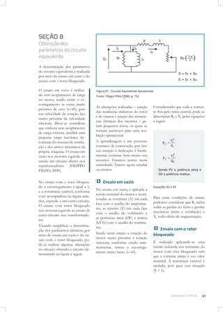 SEÇÃO 8
Obtenção dos
parâmetros do circuito
equivalente
A determinação dos parâmetros
do circuito equivalente é realizada
por meio do ensaio em vazio e do
ensaio com o rotor bloqueado.
O ensaio em vazio é realizado sem acoplamento de carga
no motor, sendo assim o escorregamento se torna muito
próximo de zero (s→0), pois
sua velocidade de rotação ﬁca
muito próxima da velocidade
síncrona. Deve-se considerar
que embora sem acoplamento
de carga externa, incidirá uma
pequena carga mecânica decorrente do sistema de ventilação e dos atritos mecânicos da
própria máquina. O ensaio em
vazio nos motores equivale ao
ensaio em circuito aberto nos
transformadores (FILIPPO
FILHO, 2000).
No ensaio com o rotor bloqueado o escorregamento é igual a 1,
e a resistência variável, conforme
você acompanhou na ﬁgura anterior, equivale a um curto-circuito.
O ensaio com rotor bloqueado
nos motores equivale ao ensaio de
curto-circuito nos transformadores.
Visando simpliﬁcar a determinação dos parâmetros elétricos, por
meio do ensaio em vazio e do ensaio com o rotor bloqueado, pode-se realizar algumas alterações
no circuito obtendo o circuito demonstrado na ﬁgura a seguir.

Figura 67 - Circuito Equivalente Aproximado
Fonte: Filippo Filho (2000, p. 73).

As alterações realizadas – junção
das reatâncias indutivas do rotor
e do estator e junção das resistências ôhmicas dos mesmos – geram pequenos erros, os quais se
tornam aceitáveis para uma avaliação operacional.
A aprendizagem é um processo
contínuo de construção, por isso
sua atenção e dedicação é fundamental, continue bem atento aos
assuntos. Estamos juntos nesta
caminhada. Vamos agora estudar
os ensaios.

Considerando que toda a corrente ﬂua pelo ramo central, pode-se
determinar Rf e Xf pelas equações
a seguir:

Rf

V12
PV

Xf

V12
QV

Sendo PV a potência ativa e
QV a potência reativa.

Ensaio em vazio
No ensaio em vazio, é aplicada a
tensão nominal do motor e monitoradas as correntes (A) em cada
fase com o auxílio do amperímetro, as tensões (V) em cada fase
com o auxílio do voltímetro e
as potências ativa (kW) e reativa
(kVAr) com o auxílio do wattímetro.
Sendo neste ensaio a rotação do
motor muito próxima à rotação
síncrona, conforme citado anteriormente, temos o escorregamento muito baixo (s→0).

Equações 42 e 43

Para essas condições de ensaio
podemos considerar que Rf inclui
todas as perdas no ferro e perdas
mecânicas (atrito e ventilação) e
Xf todo efeito de magnetização.

Ensaio com o rotor
bloqueado
É realizado aplicando-se uma
tensão reduzida nos terminais do
motor com eixo bloqueado sem
que a corrente atinja o seu valor
nominal. A resistência variável é
anulada, pois para esta situação
(S = 1).

MÁQUINAS ELÉTRICAS

61

 