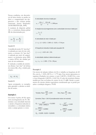 Nessas condições, em decorrência da baixa tensão, as perdas no
ferro e a magnetização são desprezíveis e não existem perdas
rotacionais (motor bloqueado)
(NASCIMENTO JR., 2008).
A reatância de dispersão global
(X) e a resistência ôhmica global
(R) são determinadas por:

R

Pb
2
I1

X

Qb

A velocidade síncrona é dada por:
120 f
2p

nS

120 60
1.800rpm
4

A relação do escorregamento com a velocidade síncrona é dada por:
s

nS n
nS

A velocidade do rotor é dada por:

2
I1

n

nS (1 0,05) 1.800 (1 0,05) 1710rpm

Equação 44

A medida da tensão (V) “por fase”
é realizada por meio de um voltímetro, a corrente (A) “por fase”
é realizada por meio do amperímetro e as potências ativas (kW)
e reativa (kVAr) são obtidas por
meio de um wattímetro.
É realizada a medida da resistência ôhmica “por fase” da bobina
do estator (R1) e R2r é obtido pela
relação:

R 2r

R R1

Equação 45

Agora acompanhe os exemplos
para aprender a calcular as medidas de tensão.

A frequência induzida é dada pela equação 39:
f2

s

f1

0,05 60 3Hz

A velocidade relativa é determinada por:
nR

nS

n 1.800 1710 90rpm

Exemplo 2
Um motor de indução trifásico de 60 cv trabalha na frequência de 60
Hz, com IN = 143A, 220 V, n = 1.775 rpm. Esse motor apresentou os
seguintes resultados nos ensaios: a vazio 3.440 W e 22.400 VAr e com
o rotor bloqueado 2.400 W e 4.160 VAr. O valor da resistência ôhmica
medida por fase na bobina do estator foi de 15 mΩ. Calcule os parâmetros do circuito elétrico equivalente considerando que as perdas por
atrito e ventilação chegam a 750 W.

Tensão / fase =

Exemplo 1
Um motor 4 polos, 60 Hz opera
com escorregamento de 2%. Determine a sua velocidade síncrona
e calcule a frequência induzida no
secundário e a velocidade relativa
entre o campo girante e o rotor.

CURSOS TÉCNICOS SENAI

3

127V

Pot. / fase =

60
20cv
3

Corrente / fase = 143 A (considerando motor em estrela)
Rf
R

R2r

62

220

1272
750 3440 3
2400 3
1432

11,55

0,039

0,039 0,015 0,014

Xf

X

1272
2,16
22400 3

4160 3
1432

0,68

 