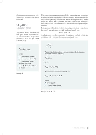 Continuaremos o assunto na próxima seção, inclusive com novos
exemplos.

SEÇÃO 9
Equações gerais
A potência elétrica absorvida da
rede pelo motor elétrico trifásico para a conversão em potência
mecânica é dada por (FILIPPO
FILHO, 2000):

Pel

Uma parcela reduzida da potência elétrica consumida pelo motor está
relacionada com as perdas que ocorrem no mesmo, podemos citar como
as principais: perdas por histerese e por correntes parasitas no núcleo
magnético, perdas por Efeito Joule no estator ou no rotor, perdas mecânicas rotacionais em decorrência do atrito e ventilação e perdas suplementares.
É frequente a utilização da potência mecânica dos motores em cv (cavalos-vapor). A relação entre cv e kW (quilowatt) é dada por:
1 cv = 0,736 kW.
A relação entre a potência mecânica fornecida e a potência elétrica absorvida da rede é chamada de rendimento e é dada por:

Pmec
Pel
3 VL IL cos

Sendo:

▪ VL = tensão da linha (V);
▪ IL = corrente da linha (A);
▪ f = defasagem entre a
tensão e a corrente;

▪ cos φ = fator de potência
do motor.

A potência total do motor é a somatória das potências das fases
e também pode ser dada por:

Pel

3 Pfase

Sendo:

Pfase

V1 I1 cos

A potência mecânica no eixo é dada por:
Equação 46

Pmec

C

C 2

f

Sendo:

▪ C = conjugado
▪ = velocidade angular
Equações 47, 48, 49 e 50

MÁQUINAS ELÉTRICAS

63

 