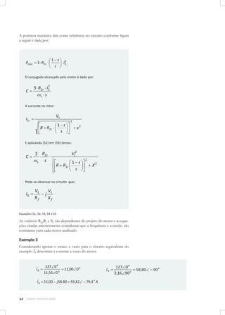 A potência mecânica tida como referência no circuito conforme ﬁgura
a seguir é dada por:

Pmec

1 s
s

3 R2r

2
I2

r

O conjugado alcançado pelo motor é dado por:

C

2
3 R2r I2
s s

A corrente no rotor:

V1

I2 r

1 s
s

R R2r

2

x2

E aplicando (52) em (53) temos:

C

V12

3 R2r
s
s

R R2r

1 s
s

2

X2

Pode-se observar no circuito que:

I0

V1
Rf

j

V1
Xf

Equações 51, 52, 53, 54 e 55

As variáveis R2r,Rf e Xf são dependentes do projeto do motor e as equações citadas anteriormente consideram que a frequência e a tensão são
constantes para cada motor analisado.

Exemplo 3
Considerando apenas o ensaio a vazio para o circuito equivalente do
exemplo 2, determine a corrente a vazio do motor.

IR

127 0 o
11,55 0

o

11,00 0 o

I 0 11,00 j 58.80 59,82

64

CURSOS TÉCNICOS SENAI

IX

79,4 o A

127 0 o
2,16 90o

58,80

90o

 