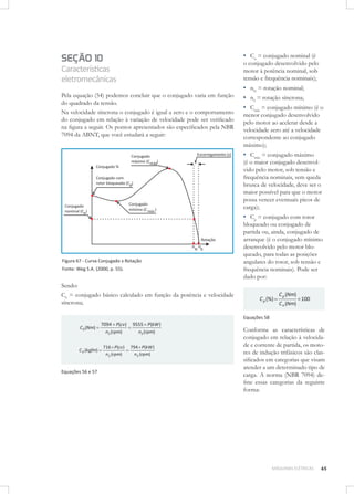 ▪ Cn = conjugado nominal (é

SEÇÃO 10

o conjugado desenvolvido pelo
motor à potência nominal, sob
tensão e frequência nominais);

Características
eletromecânicas
Pela equação (54) podemos concluir que o conjugado varia em função
do quadrado da tensão.
Na velocidade síncrona o conjugado é igual a zero e o comportamento
do conjugado em relação à variação de velocidade pode ser veriﬁcado
na ﬁgura a seguir. Os pontos apresentados são especiﬁcados pela NBR
7094 da ABNT, que você estudará a seguir:

▪ nN = rotação nominal;
▪ nS = rotação síncrona;
▪ Cmín = conjugado mínimo (é o
menor conjugado desenvolvido
pelo motor ao acelerar desde a
velocidade zero até a velocidade
correspondente ao conjugado
máximo);

▪ Cmáx = conjugado máximo

(é o maior conjugado desenvolvido pelo motor, sob tensão e
frequência nominais, sem queda
brusca de velocidade, deve ser o
maior possível para que o motor
possa vencer eventuais picos de
carga);

▪ Cp = conjugado com rotor

Figura 67 - Curva Conjugado x Rotação
Fonte: Weg S.A. (2000, p. 55).

Sendo:
C0 = conjugado básico calculado em função da potência e velocidade
síncrona;

bloqueado ou conjugado de
partida ou, ainda, conjugado de
arranque (é o conjugado mínimo
desenvolvido pelo motor bloqueado, para todas as posições
angulares do rotor, sob tensão e
frequência nominais). Pode ser
dado por:

C p (%)

C p (Nm)
C n (Nm)

100

Equações 58

C 0 (Nm)

7094 P(cv)
nS (rpm)

C 0 (kgfm)

716 P(cv)
n S (rpm)

Equações 56 e 57

9555 P(kW )
nS (rpm)
794 P(kW )
n S (rpm)

Conforme as características de
conjugado em relação à velocidade e corrente de partida, os motores de indução trifásicos são classiﬁcados em categorias que visam
atender a um determinado tipo de
carga. A norma (NBR 7094) deﬁne essas categorias da seguinte
forma:

MÁQUINAS ELÉTRICAS

65

 