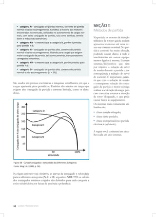 ▪ categoria N – conjugado de partida normal, corrente de partida
normal e baixo escorregamento. Constitui a maioria dos motores
encontrados no mercado, utilizados no acionamento de cargas normais, com baixo conjugado de partida, tais como bombas, ventiladores e máquinas operatrizes;

▪ categoria NY – o mesmo que a categoria N, porém é prevista
para partida Y-∆;

▪ categoria H – conjugado de partida alto, corrente de partida
normal e baixo escorregamento. Usando para cargas que exigem
maior conjugado de partida, tais como peneiras, transportadores
carregados e moinhos;

▪ categoria HY – o mesmo que a categoria H, porém prevista para
partida Y-∆;

▪ categoria D – conjugado de partida alto, corrente de partida
normal e alto escorregamento ( s > 5%).

São usados em prensas excêntricas e máquinas semelhantes, em que a
cargas apresenta picos periódicos. Também são usados em cargas que
exigem alto conjugado de partida e corrente limitada, como os elevadores.

SEÇÃO 11
Métodos de partida
Na partida, os motores de indução
trifásicos de rotores gaiola podem
apresentar correntes até nove vezes sua corrente nominal. Na partida a corrente ﬁca muito elevada,
podendo causar danos à rede e
interferências em outros equipamentos ligados à mesma. Existem
sistemas/dispositivos que têm
por objetivo a redução do nível
de tensão durante a partida e por
consequência a redução do nível
de corrente. É importante garantir que com a redução de tensão
e consequente redução do conjugado de partida o motor consiga
realizar a aceleração da carga, pois
caso contrário, teremos a situação
de rotor bloqueado, o que pode
causar danos ao equipamento.
Os sistemas mais comumente utilizados são:

▪ chave estrela-triângulo;
▪ chave série-paralelo;
▪ chave compensadora e partida
eletrônica (soft-starter).

A seguir você conhecerá em detalhes cada um dos sistemas.

Figura 68 - Curvas Conjugados x Velocidade das Diferentes Categorias
Fonte: Weg S.A. (2000, p. 56).

Na ﬁgura anterior você observou as curvas de conjugado x velocidade
para as diferentes categorias (N, H e D), segundo a NBR 7094 os valores
dos conjugados mínimos exigidos são deﬁnidos para cada categoria e
estão subdivididos por faixas de potência e polaridade.

66

CURSOS TÉCNICOS SENAI

 