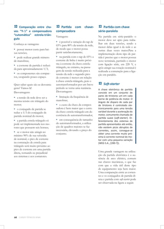 Comparação entre chaves “Y-∆” e compensadora
“cutomática” estrela-triângulo

Partida com
compesadora

Conheça as vantagens:

▪ possui menor custo para bai-

65% para 80% da tensão da rede,
de modo que o motor possa
partir satisfatoriamente;

▪ pode realizar grande número

▪ na partida com o tap de 65% a

xas tensões;

chave-

Vantagens:

▪ é possível a variação do tap de

Quer saber quais são as desvantagens? Vamos lá!
Desvantagens:

corrente de linha é muito próxima à corrente da chave estrelatriângulo, no entanto, na passagem da tensão reduzida para a
tensão da rede o segundo pico
de corrente é menor em relação
à chave estrela-triângulo, pois o
autotransformador por um breve
período se torna uma reatância.
Desvantagens:

▪ a tensão de rede deve ser a

▪ limitação da frequência de

de manobras;

▪ a corrente de partida é reduzida para aproximadamente 1/3;

▪ os componentes são compactos, ocupando pouco espaço.

mesma tensão em triângulo do
motor;

manobras;

▪ o custo da chave da compen-

▪ o conjugado de partida se

sadora é bem maior que o custo
da chave estrela-triângulo em decorrência do autotransformador;

▪ a partida estrela-triângulo só

▪ em consequência do tamanho

reduz a 1/3 do conjugado de
partida nominal do motor;
pode ser implementada nos motores que possuem seis bornes;

▪ se o motor não atingir no

mínimo 90% de sua velocidade nominal, o pico de corrente
na comutação de estrela para
triângulo será muito próximo ao
pico de corrente em uma partida
direta, tornando-se prejudicial
aos sistemas e aos contatores.

68

CURSOS TÉCNICOS SENAI

do autotransformador, a utilização de quadros maiores se faz
necessária, elevando o preço do
conjunto.

Partida com chave
série-paralelo
Na partida em série-paralelo o
motor deve ser apto para trabalhar em duas tensões, sendo a
menor delas igual à da rede e as
outras duas vezes maior.Para a
implementação deste tipo de partida é preciso que o motor possua
nove terminais, partindo o motor
com ligação série, em 220 V, e
após atingir sua rotação nominal é
realizada a comutação para a ligação em paralelo.

Soft-starter
A chave eletrônica de partida
consiste em um conjunto de
pares de tiristores um em cada
borne de potência do motor. O
ângulo de disparo de cada par
de tiristores é controlado eletronicamente para uma tensão
variável durante a aceleração do
motor, comumente chamada de
partida suave (soft-starter). Diferentemente dos sistemas de
partida apresentados até então,
não existem picos abruptos de
correntes, assim, consegue-se
obter uma corrente muito próxima à corrente nominal do motor com uma pequena variação
(WEG S.A., [200-?]).

Uma grande vantagem na utilização da partida eletrônica é a ausência de arco elétrico, comum
nas chaves mecânicas, o que faz
com que a vida útil deste tipo
de equipamento seja bem maior.
Uma comparação entre as correntes e os conjugados de partida direta e partida com soft-starter pode
ser observada na ﬁgura a seguir.

 