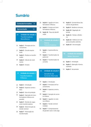 Sumário
Conteúdo Formativo
Apresentação

9
11

26

Seção 8 - Ligação em transformadores trifásicos

45

Seção 8 - Características dos
rotores de geradores

28

Seção 9 - Ensaios em transformadores trifásicos

45

Seção 9 - Reatância síncrona

46

Seção 10 - Regulação de
tensão

46

Seção 11 - Perdas e eficiência

Unidade de estudo 3

46

Outros
Transformadores

Seção 12 - Potência em máquinas de pólos salientes

47

Seção 13 - Sincronização

28

14

Unidade de estudo 1
Transformadores
Monofásicos

30

Seção 10 - Placa de identificação

15

Seção 1 - Princípios de funcionamento

17

Seção 2 - Circuito equivalente

31

Seção 1 - Autotransformadores

18

Seção 3 - Perdas no transformador

33

Seção 2 - Transformador de
potencial

19

Seção 4 - Cálculo do rendimento

33

Seção 3 - Transformador de
corrente

19

48

Motor Síncrono
49

Seção 1 - Introdução

49

Seção 5 - Ensaios

Seção 2 - Operação e funcionamento

51

Seção 3 - Servomotor

	

36
22 Unidade de estudo 2

Unidade de estudo 4
Geradores de
Corrente Alternada

Transformadores
Trifásicos
37

Seção 1 - Introdução

23

Seção 1 - Introdução

37

23

Seção 2 - Aspectos construtivos

Seção 2 - Princípios de funcionamento

39

Seção 3 - Aspectos construtivos

39

Seção 4 - Geração de corrente trifásica

40

Seção 5 - Divisão de cargas
entre transformadores

Seção 5 - Ligações no sistema trifásico

41

Seção 6 - Determinação da
tensão nominal

Seção 6 - Tensão nominal
múltipla

43

Seção 7 - Comportamento
do gerador vazio e sob carga

23

Seção 3 - Grau de proteção

25

Seção 4 - Operação de transformadores trifásicos em
paralelo

25
26
26

Seção 7 - Polarização do
transformador

Unidade de estudo 5

 
