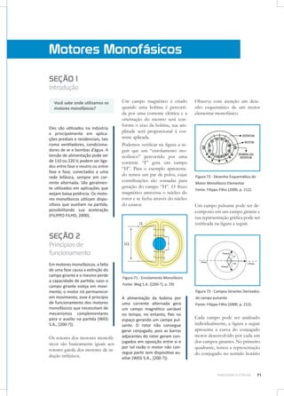 Motores Monofásicos
SEÇÃO 1

Introdução
Você sabe onde utilizamos os
motores monofásicos?

Eles são utilizados na indústria
e principalmente em aplicações prediais e residenciais, tais
como ventiladores, condicionadores de ar e bombas d’água. A
tensão de alimentação pode ser
de 110 ou 220 V, podem ser ligados entre fase e neutro ou entre
fase e fase, conectados a uma
rede bifásica, sempre em corrente alternada. São geralmente utilizados em aplicações que
exijam baixa potência. Os motores monofásicos utilizam dispositivos que auxiliam na partida,
possibilitando sua aceleração
(FILIPPO FILHO, 2000).

Um campo magnético é criado
quando uma bobina é percorrida por uma corrente elétrica e a
orientação do mesmo será conforme o eixo da bobina, sua amplitude será proporcional à corrente aplicada.
Podemos verificar na figura a seguir que um “enrolamento monofásico” percorrido por uma
corrente “I” gera um campo
“H”. Para o exemplo apresentado temos um par de polos, cujas
contribuições são somadas para
geração do campo “H”. O fluxo
magnético atravessa o núcleo do
rotor e se fecha através do núcleo
do estator.

Observe com atenção um desenho esquemático de um motor
elementar monofásico.

Figura 72 - Desenho Esquemático do
Motor Monofásico Elementar
Fonte: Filippo Filho (2000, p. 212).

Um campo pulsante pode ser decomposto em um campo girante e
sua representação gráfica pode ser
verificada na figura a seguir.

SEÇÃO 2

Princípios de
funcionamento
Em motores monofásicos, a falta
de uma fase causa a extinção do
campo girante e o mesmo perde
a capacidade de partida; caso o
campo girante esteja em movimento, o motor irá permanecer
em movimento, esse é princípio
de funcionamento dos motores
monofásicos que necessitam de
mecanismos complementares
para o auxílio na partida (WEG
S.A., [200-?]).

Os rotores dos motores monofásicos são basicamente iguais aos
rotores gaiola dos motores de indução trifásicos.

Figura 71 - Enrolamento Monofásico
Fonte: Weg S.A. ([200-?], p. 29)
Figura 73 - Campos Girantes Derivados

A alimentação da bobina por
uma corrente alternada gera
um campo magnético variável
no tempo, no entanto, fixo no
espaço gerando um campo pulsante. O rotor não consegue
gerar conjugado, pois as barras
adjacentes do rotor geram conjugados em oposição entre si e
por tal razão o motor não consegue partir sem dispositivo auxiliar (WEG S.A., [200-?]).

do campo pulsante
Fonte: Filippo Filho (2000, p. 212).

Cada campo pode ser analisado
individualmente, a figura a seguir
apresenta a curva do conjugado
motor desenvolvido por cada um
dos campos girantes. No primeiro
quadrante, temos a representação
do conjugado no sentido horário

MÁQUINAS ELÉTRICAS

71

 
